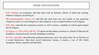 SOME DEFINITIONS
• H.R. Gokhale on secularism said that there will be freedom, liberty of faith and worship,
whatever religion you belong to.
• PB Gajendragadkar, former CJI said that the state does not owe loyalty to any particular
religion as such; it is not irreligious or anti-religious, it gives equal freedom to all religions.
• D.K. Basu said that the expression secular as well it means a republic in which equal respect
for all religion.
• In Nakara vs. UOI (1983) AIR SC 130 observed that Indian socialism is a blend of Marxism &
Gandhism, leaning heavily towards Gandhian socialism.
• Dr B.R. Ambedkar described that political democracy can’t last unless they lies at the base of
it social democracy what does social democracy means, it means a way of life which
recognises liberty, equality and fraternity.
 