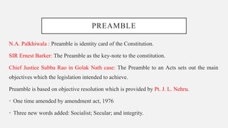 PREAMBLE
N.A. Palkhiwala : Preamble is identity card of the Constitution.
SIR Ernest Barker: The Preamble as the key-note to the constitution.
Chief Justice Subba Rao in Golak Nath case: The Preamble to an Acts sets out the main
objectives which the legislation intended to achieve.
Preamble is based on objective resolution which is provided by Pt. J. L. Nehru.
• One time amended by amendment act, 1976
• Three new words added: Socialist; Secular; and integrity.
 