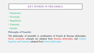 KEY WORDS IN PREAMBLE
• Democracy.
• Sovereign.
• Republican.
• Fraternity.
• Secular.
Philosophy of Preamble:
The philosophy of preamble is combination of French & Russian philosophy;
Socio, economic concepts are adopted from Russian philosophy and Liberty,
Equality and Fraternity adopted from French philosophy.
 