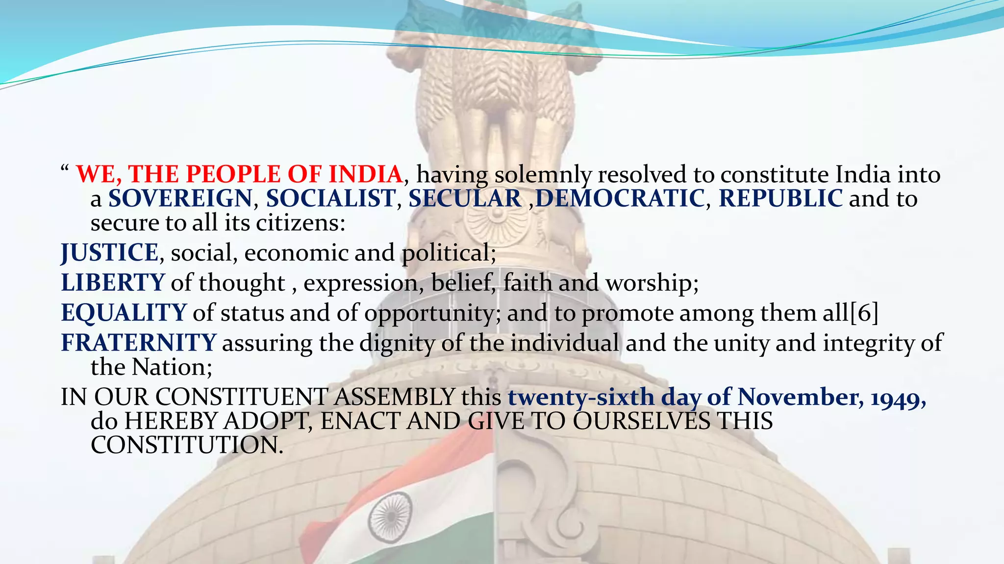 “ WE, THE PEOPLE OF INDIA, having solemnly resolved to constitute India into
a SOVEREIGN, SOCIALIST, SECULAR ,DEMOCRATIC, REPUBLIC and to
secure to all its citizens:
JUSTICE, social, economic and political;
LIBERTY of thought , expression, belief, faith and worship;
EQUALITY of status and of opportunity; and to promote among them all[6]
FRATERNITY assuring the dignity of the individual and the unity and integrity of
the Nation;
IN OUR CONSTITUENT ASSEMBLY this twenty-sixth day of November, 1949,
do HEREBY ADOPT, ENACT AND GIVE TO OURSELVES THIS
CONSTITUTION.
 