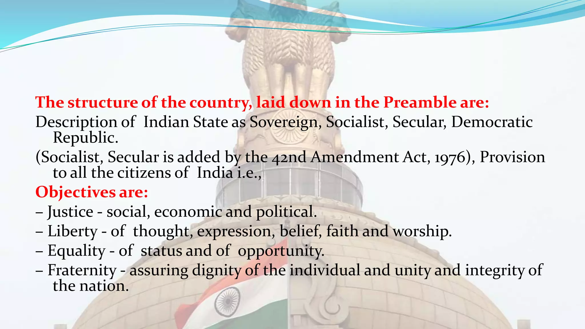 The structure of the country, laid down in the Preamble are:
Description of Indian State as Sovereign, Socialist, Secular, Democratic
Republic.
(Socialist, Secular is added by the 42nd Amendment Act, 1976), Provision
to all the citizens of India i.e.,
Objectives are:
– Justice - social, economic and political.
– Liberty - of thought, expression, belief, faith and worship.
– Equality - of status and of opportunity.
– Fraternity - assuring dignity of the individual and unity and integrity of
the nation.
 