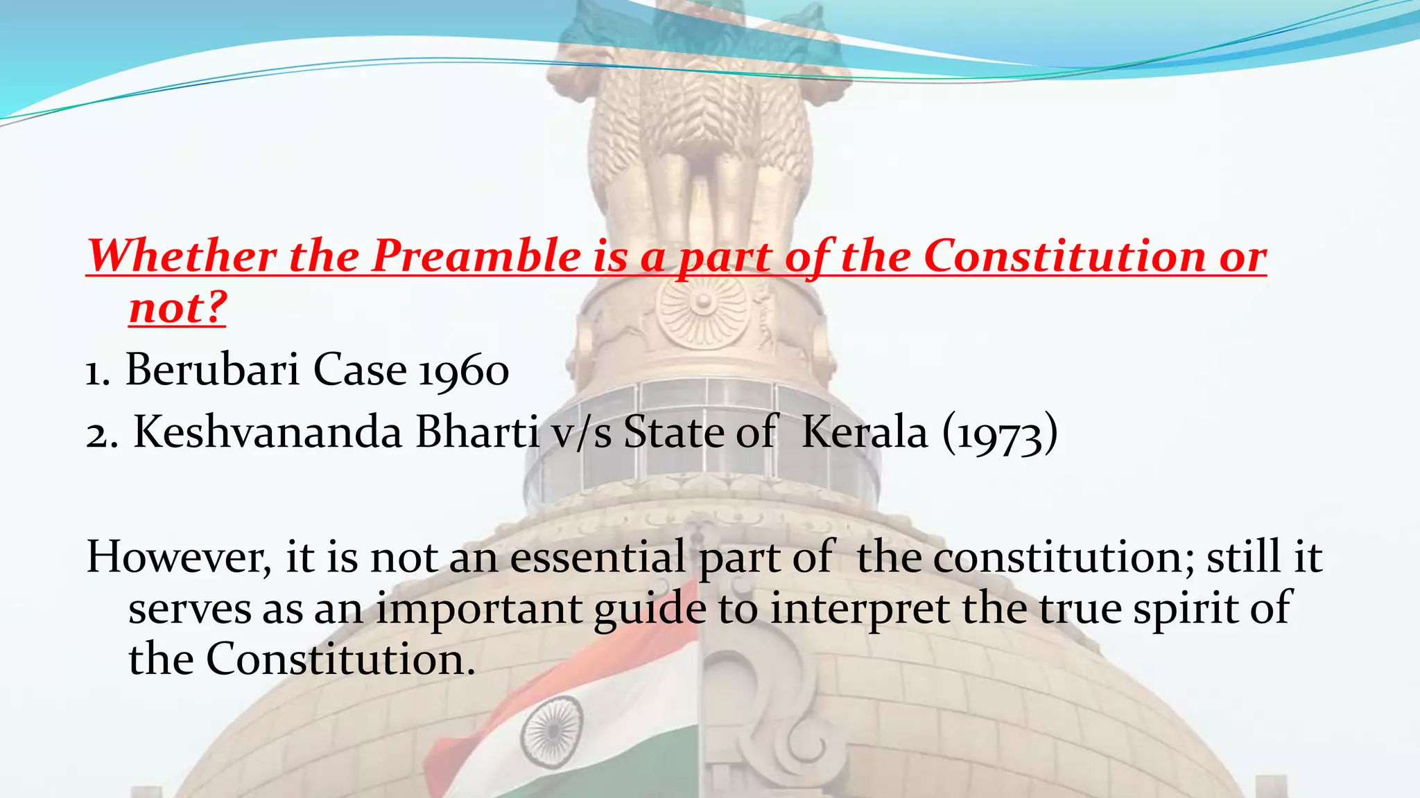 Whether the Preamble is a part of the Constitution or
not?
1. Berubari Case 1960
2. Keshvananda Bharti v/s State of Kerala (1973)
However, it is not an essential part of the constitution; still it
serves as an important guide to interpret the true spirit of
the Constitution.
 