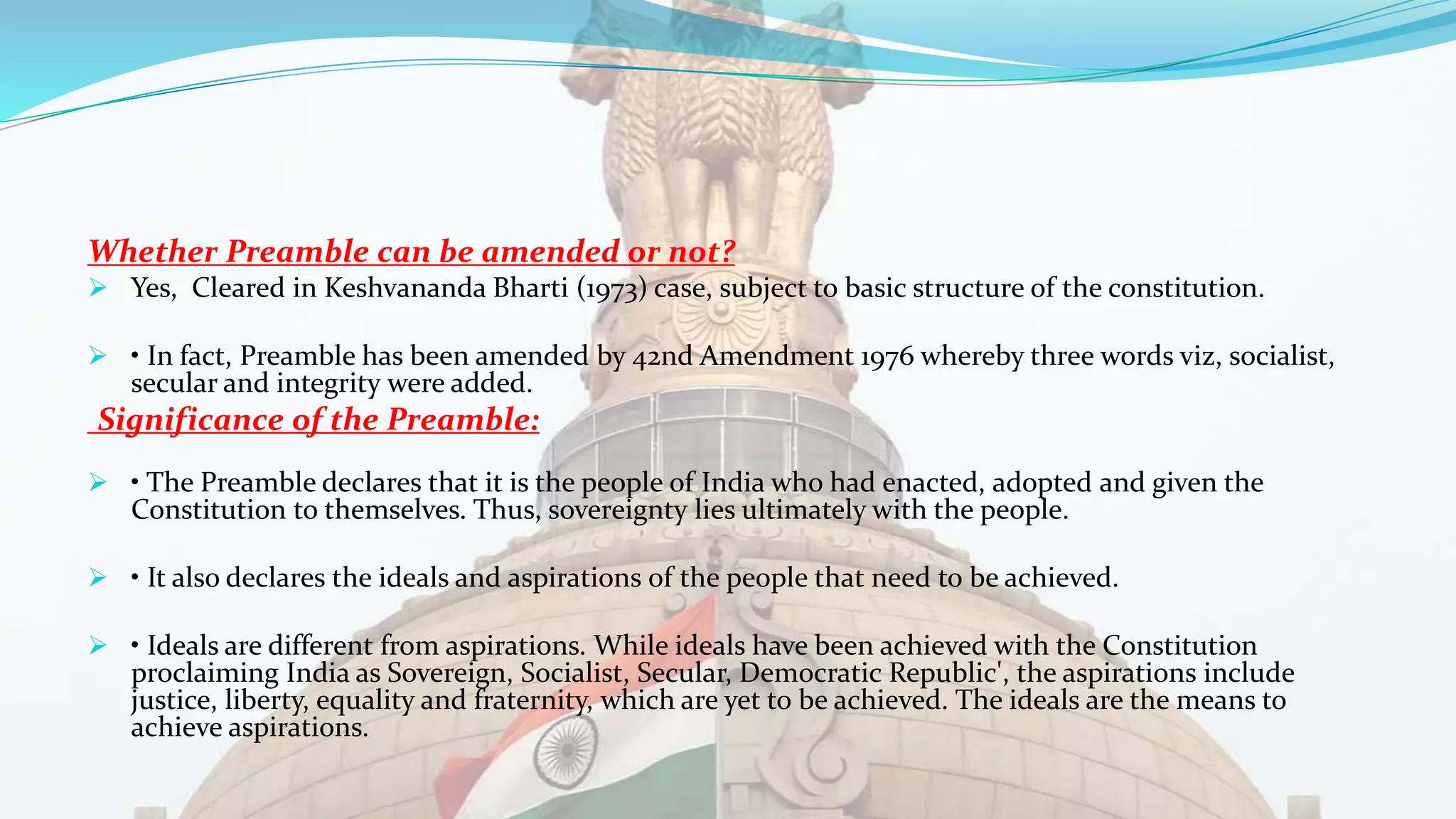 Whether Preamble can be amended or not?
 Yes, Cleared in Keshvananda Bharti (1973) case, subject to basic structure of the constitution.
 • In fact, Preamble has been amended by 42nd Amendment 1976 whereby three words viz, socialist,
secular and integrity were added.
Significance of the Preamble:
 • The Preamble declares that it is the people of India who had enacted, adopted and given the
Constitution to themselves. Thus, sovereignty lies ultimately with the people.
 • It also declares the ideals and aspirations of the people that need to be achieved.
 • Ideals are different from aspirations. While ideals have been achieved with the Constitution
proclaiming India as Sovereign, Socialist, Secular, Democratic Republic', the aspirations include
justice, liberty, equality and fraternity, which are yet to be achieved. The ideals are the means to
achieve aspirations.
 