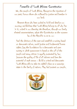 We, the people of South Africa, Recognize the injustices of our past; Honour those who suffered for justice and freedom in our land; <br />Respect those who have worked to build and develop our country; and Believe that South Africa belongs to all who live in it, united in our diversity We therefore, through our freely elected representatives, adopt this Constitution as the supreme law of the Republic so as to —<br />,[object Object]