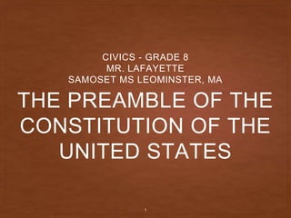 THE PREAMBLE OF THE
CONSTITUTION OF THE
UNITED STATES
CIVICS - GRADE 8
MR. LAFAYETTE
SAMOSET MS LEOMINSTER, MA
1
 