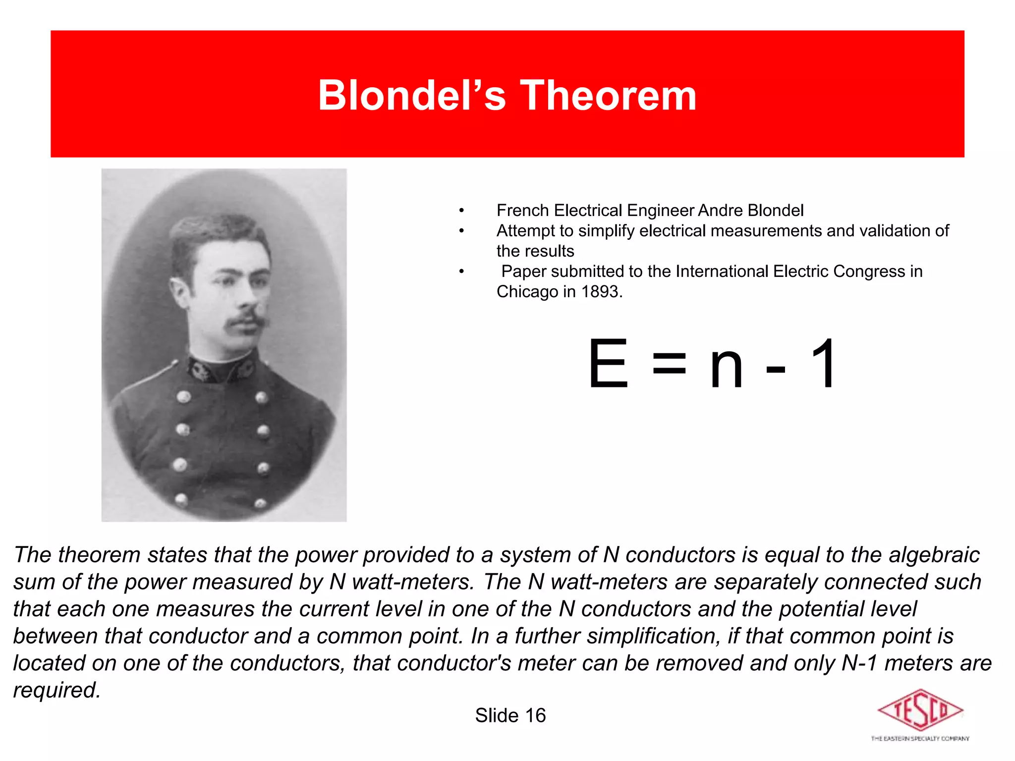 Slide 16
Blondel’s Theorem
• French Electrical Engineer Andre Blondel
• Attempt to simplify electrical measurements and validation of
the results
• Paper submitted to the International Electric Congress in
Chicago in 1893.
E = n - 1
The theorem states that the power provided to a system of N conductors is equal to the algebraic
sum of the power measured by N watt-meters. The N watt-meters are separately connected such
that each one measures the current level in one of the N conductors and the potential level
between that conductor and a common point. In a further simplification, if that common point is
located on one of the conductors, that conductor's meter can be removed and only N-1 meters are
required.
 