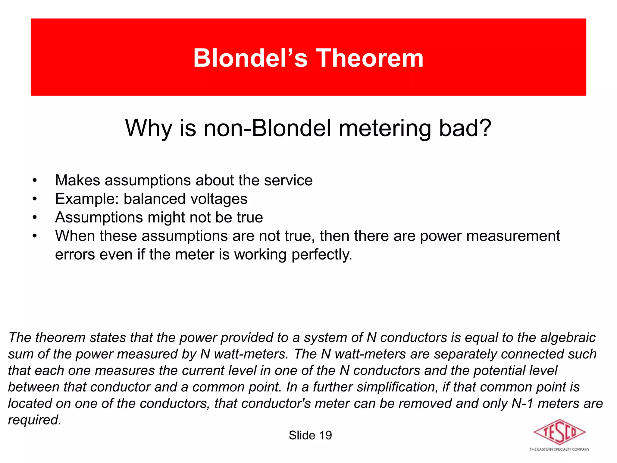 Slide 19
Blondel’s Theorem
Why is non-Blondel metering bad?
• Makes assumptions about the service
• Example: balanced voltages
• Assumptions might not be true
• When these assumptions are not true, then there are power measurement
errors even if the meter is working perfectly.
The theorem states that the power provided to a system of N conductors is equal to the algebraic
sum of the power measured by N watt-meters. The N watt-meters are separately connected such
that each one measures the current level in one of the N conductors and the potential level
between that conductor and a common point. In a further simplification, if that common point is
located on one of the conductors, that conductor's meter can be removed and only N-1 meters are
required.
 