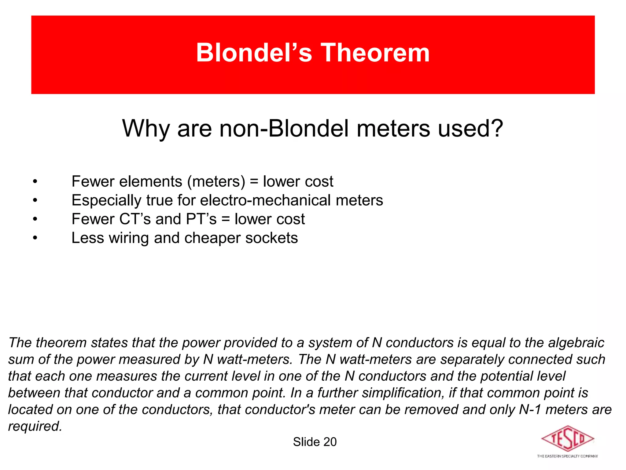 Slide 20
Blondel’s Theorem
Why are non-Blondel meters used?
• Fewer elements (meters) = lower cost
• Especially true for electro-mechanical meters
• Fewer CT’s and PT’s = lower cost
• Less wiring and cheaper sockets
The theorem states that the power provided to a system of N conductors is equal to the algebraic
sum of the power measured by N watt-meters. The N watt-meters are separately connected such
that each one measures the current level in one of the N conductors and the potential level
between that conductor and a common point. In a further simplification, if that common point is
located on one of the conductors, that conductor's meter can be removed and only N-1 meters are
required.
 