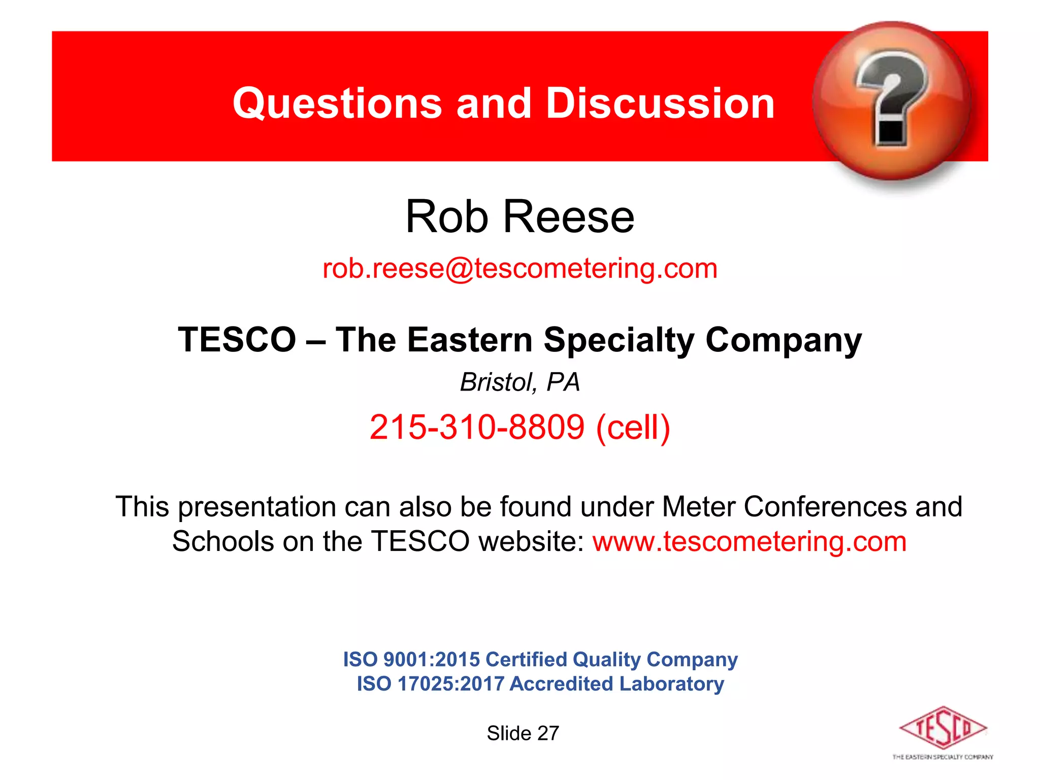 Slide 27
Questions and Discussion
Rob Reese
rob.reese@tescometering.com
TESCO – The Eastern Specialty Company
Bristol, PA
215-310-8809 (cell)
This presentation can also be found under Meter Conferences and
Schools on the TESCO website: www.tescometering.com
ISO 9001:2015 Certified Quality Company
ISO 17025:2017 Accredited Laboratory
 