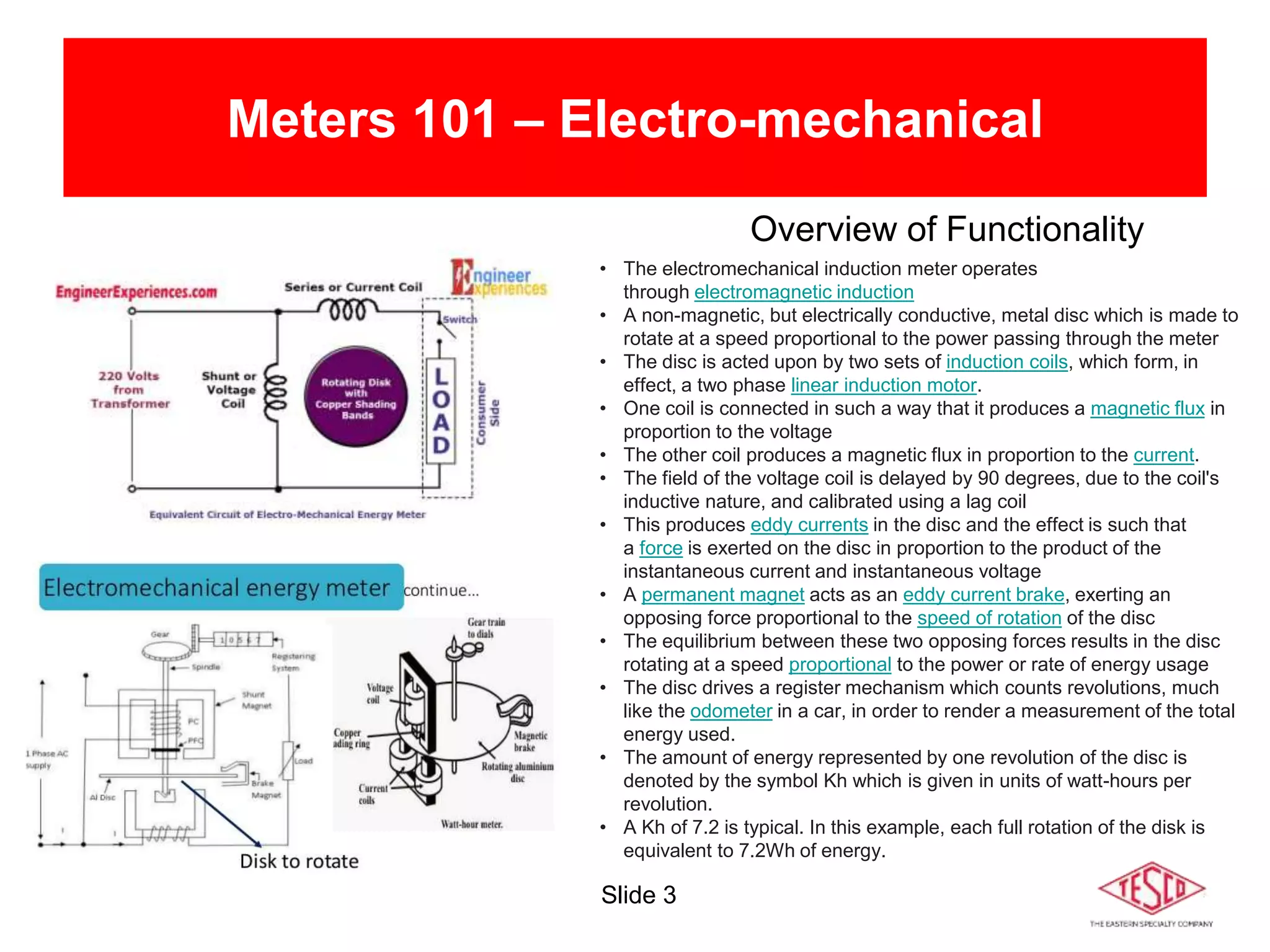 Slide 3
Meters 101 – Electro-mechanical
Overview of Functionality
• The electromechanical induction meter operates
through electromagnetic induction
• A non-magnetic, but electrically conductive, metal disc which is made to
rotate at a speed proportional to the power passing through the meter
• The disc is acted upon by two sets of induction coils, which form, in
effect, a two phase linear induction motor.
• One coil is connected in such a way that it produces a magnetic flux in
proportion to the voltage
• The other coil produces a magnetic flux in proportion to the current.
• The field of the voltage coil is delayed by 90 degrees, due to the coil's
inductive nature, and calibrated using a lag coil
• This produces eddy currents in the disc and the effect is such that
a force is exerted on the disc in proportion to the product of the
instantaneous current and instantaneous voltage
• A permanent magnet acts as an eddy current brake, exerting an
opposing force proportional to the speed of rotation of the disc
• The equilibrium between these two opposing forces results in the disc
rotating at a speed proportional to the power or rate of energy usage
• The disc drives a register mechanism which counts revolutions, much
like the odometer in a car, in order to render a measurement of the total
energy used.
• The amount of energy represented by one revolution of the disc is
denoted by the symbol Kh which is given in units of watt-hours per
revolution.
• A Kh of 7.2 is typical. In this example, each full rotation of the disk is
equivalent to 7.2Wh of energy.
 
