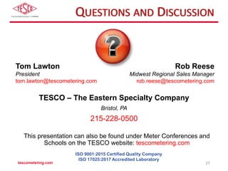 QUESTIONS AND DISCUSSION
TESCO – The Eastern Specialty Company
Bristol, PA
215-228-0500
This presentation can also be found under Meter Conferences and
Schools on the TESCO website: tescometering.com
ISO 9001:2015 Certified Quality Company
ISO 17025:2017 Accredited Laboratory
Tom Lawton
President
tom.lawton@tescometering.com
Rob Reese
Midwest Regional Sales Manager
rob.reese@tescometering.com
tescometering.com 27
 