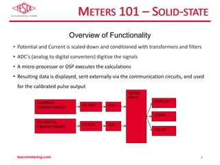METERS 101 – SOLID-STATE
CURRENT
TRANSFORMER
POTENTIAL
TRANSFORMER
ADC
FILTER
ADC
FILTER
MICRO
PROC
DISPLAY
COMM
PULSE
Overview of Functionality
• Potential and Current is scaled down and conditioned with transformers and filters
• ADC’s (analog to digital converters) digitize the signals
• A micro-processor or DSP executes the calculations
• Resulting data is displayed, sent externally via the communication circuits, and used
for the calibrated pulse output
tescometering.com 4
 