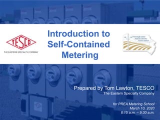1
January 28, 2019
Atlanta, GA
Introduction to
Self-Contained
Metering
Prepared by Tom Lawton, TESCO
The Eastern Specialty Company
for PREA Metering School
March 10, 2020
8:15 a.m. – 9:30 a.m.
 