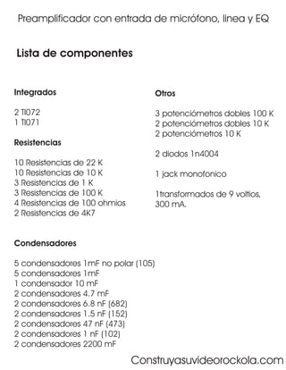 Preamplificador con entrada de micrófono, linea y EQ


Lista de componentes


Integrados                           Otros

2 Tl072                              3 potenciómetros dobles 100 K
1 Tl071                              2 potenciómetros dobles 10 K
                                     2 potenciómetros 10 K
Resistencias
                                     2 diodos 1n4004
10 Resistencias de 22 K
10 Resistencias de 10 K              1 jack monofonico
3 Resistencias de 1 K
3 Resistencias de 100 K              1transformados de 9 voltios,
4 Resistencias de 100 ohmios         300 mA.
2 Resistencias de 4K7


Condensadores

5 condensadores 1mF no polar (105)
5 condensadores 1mF
1 condensador 10 mF
2 condensadores 4.7 mF
2 condensadores 6.8 nF (682)
2 condensadores 1.5 nF (152)
2 condensadores 47 nF (473)
2 condensadores 1 nF (102)
2 condensadores 2200 mF

                               Construyasuvideorockola.com
 