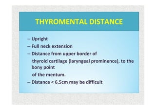 – Upright
– Full neck extension
– Distance from upper border of
thyroid cartilage (laryngeal prominence), to the
bony point
of the mentum.
– Distance < 6.5cm may be difficult
THYROMENTAL DISTANCE
 