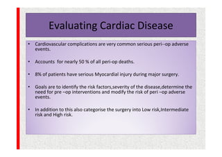 Evaluating Cardiac Disease
• Cardiovascular complications are very common serious peri--op adverse
events.
• Accounts for nearly 50 % of all peri-op deaths.
• 8% of patients have serious Myocardial injury during major surgery.
• Goals are to identify the risk factors,severity of the disease,determine the
need for pre –op interventions and modify the risk of peri –op adverse
events.
• In addition to this also categorise the surgery into Low risk,Intermediate
risk and High risk.
 