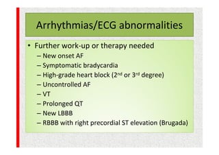 Arrhythmias/ECG abnormalities
• Further work-up or therapy needed
– New onset AF
– Symptomatic bradycardia
– High-grade heart block (2nd or 3rd degree)
– Uncontrolled AF
– VT
– Prolonged QT
– New LBBB
– RBBB with right precordial ST elevation (Brugada)
 