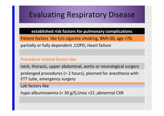 Evaluating Respiratory Disease
established risk factors for pulmonary complications
Patient factors like h/o cigarete smoking, BMI>30, age >70,
partially or fully dependent ,COPD, Heart failure
Procedure related factors like
neck, thoracic, upper abdominal, aortic or neurological surgery
prolonged procedures (> 2 hours), planned for anesthesia with
ETT tube, emergency surgery
Lab factors like
hypo-albuminaemia (< 30 g/l),Urea >21 ,abnormal CXR
 