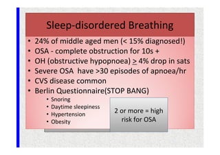 Sleep-disordered Breathing
• 24% of middle aged men (< 15% diagnosed!)
• OSA - complete obstruction for 10s +
• OH (obstructive hypopnoea) > 4% drop in sats
• Severe OSA have >30 episodes of apnoea/hr
• CVS disease common
• Berlin Questionnaire(STOP BANG)
• Snoring
• Daytime sleepiness
• Hypertension
• Obesity
2 or more = high
risk for OSA
 