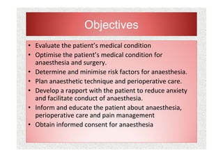 • Evaluate the patient’s medical condition
• Optimise the patient’s medical condition for
anaesthesia and surgery.
• Determine and minimise risk factors for anaesthesia.
• Plan anaesthetic technique and perioperative care.
• Develop a rapport with the patient to reduce anxiety
and facilitate conduct of anaesthesia.
• Inform and educate the patient about anaesthesia,
perioperative care and pain management
• Obtain informed consent for anaesthesia
Objectives
 