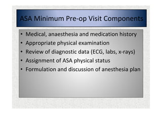 ASA Minimum Pre-op Visit Components
• Medical, anaesthesia and medication history
• Appropriate physical examination
• Review of diagnostic data (ECG, labs, x-rays)
• Assignment of ASA physical status
• Formulation and discussion of anesthesia plan
 