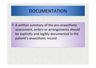 DOCUMENTATION
• A written summary of the pre-anaesthetic
assessment, orders or arrangements should
be explicitly and legibly documented in the
patient’s anaesthetic record.
 