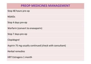 PREOP MEDICINES MANAGEMENT
Stop 48 hours pre-op
NSAIDs
Stop 4 days pre-op
Warfarin (convert to enoxaparin)
Stop 7 days pre-op
Clopidogrel
Aspirin 75 mg usually continued (check with consultant)
Herbal remedies
HRT Estrogens 1 month
 