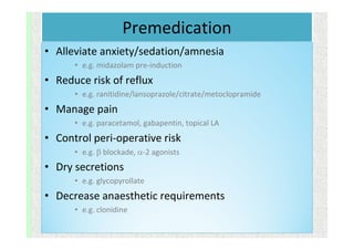 Premedication
• Alleviate anxiety/sedation/amnesia
• e.g. midazolam pre-induction
• Reduce risk of reflux
• e.g. ranitidine/lansoprazole/citrate/metoclopramide
• Manage pain
• e.g. paracetamol, gabapentin, topical LA
• Control peri-operative risk
• e.g.  blockade, -2 agonists
• Dry secretions
• e.g. glycopyrollate
• Decrease anaesthetic requirements
• e.g. clonidine
 