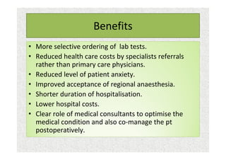 Benefits
• More selective ordering of lab tests.
• Reduced health care costs by specialists referrals
rather than primary care physicians.
• Reduced level of patient anxiety.
• Improved acceptance of regional anaesthesia.
• Shorter duration of hospitalisation.
• Lower hospital costs.
• Clear role of medical consultants to optimise the
medical condition and also co-manage the pt
postoperatively.
 