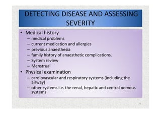 6
DETECTING DISEASE AND ASSESSING
SEVERITY
• Medical history
– medical problems
– current medication and allergies
– previous anaesthesia
– family history of anaesthetic complications.
– System review
– Menstrual
• Physical examination
– cardiovascular and respiratory systems (including the
airway)
– other systems i.e. the renal, hepatic and central nervous
systems
 