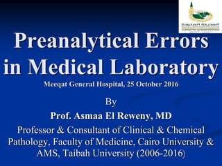 Preanalytical Errors
in Medical Laboratory
Meeqat General Hospital, 25 October 2016
By
Prof. Asmaa El Reweny, MD
Professor & Consultant of Clinical & Chemical
Pathology, Faculty of Medicine, Cairo University &
AMS, Taibah University (2006-2016)
 
