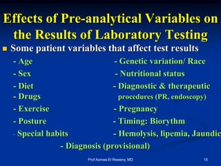 Effects of Pre-analytical Variables on
the Results of Laboratory Testing
 Some patient variables that affect test results
- Age - Genetic variation/ Race
- Sex - Nutritional status
- Diet - Diagnostic & therapeutic
- Drugs procedures (PR, endoscopy)
- Exercise - Pregnancy
- Posture - Timing: Biorythm
- Special habits - Hemolysis, lipemia, Jaundic
- Diagnosis (provisional)
15Prof Asmaa El Reweny, MD
 