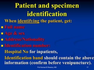 When identifying the patient, get:
 Full name
 Age & sex
 Address/Nationality
 Identification number:
Hospital No for inpatients,
Identification band should contain the above
information (confirm before venipuncture).
Patient and specimen
identification
17Prof Asmaa El Reweny, MD
 