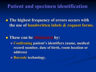 Patient and specimen identification
 The highest frequency of errors occurs with
the use of handwritten labels & request forms.
 These can be eliminated by:
 Confirming patient’s identifiers (name, medical
record number, date of birth, room location or
address)
 Barcode technology.
 