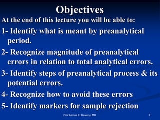 Objectives
At the end of this lecture you will be able to:
1- Identify what is meant by preanalytical
period.
2- Recognize magnitude of preanalytical
errors in relation to total analytical errors.
3- Identify steps of preanalytical process & its
potential errors.
4- Recognize how to avoid these errors
5- Identify markers for sample rejection
2Prof Asmaa El Reweny, MD
 