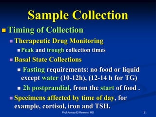 Sample Collection
 Timing of Collection
 Therapeutic Drug Monitoring
 Peak and trough collection times
 Basal State Collections
 Fasting requirements: no food or liquid
except water (10-12h), (12-14 h for TG)
 2h postprandial, from the start of food .
 Specimens affected by time of day, for
example, cortisol, iron and TSH.
21Prof Asmaa El Reweny, MD
 