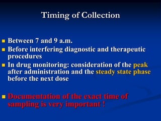 Timing of Collection
 Between 7 and 9 a.m.
 Before interfering diagnostic and therapeutic
procedures
 In drug monitoring: consideration of the peak
after administration and the steady state phase
before the next dose
 Documentation of the exact time of
sampling is very important !
 