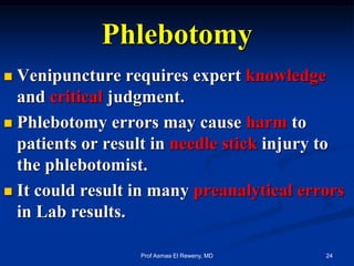 Phlebotomy
 Venipuncture requires expert knowledge
and critical judgment.
 Phlebotomy errors may cause harm to
patients or result in needle stick injury to
the phlebotomist.
 It could result in many preanalytical errors
in Lab results.
24Prof Asmaa El Reweny, MD
 