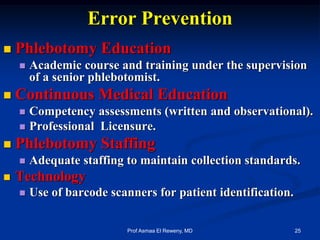 Error Prevention
 Phlebotomy Education
 Academic course and training under the supervision
of a senior phlebotomist.
 Continuous Medical Education
 Competency assessments (written and observational).
 Professional Licensure.
 Phlebotomy Staffing
 Adequate staffing to maintain collection standards.
 Technology
 Use of barcode scanners for patient identification.
25Prof Asmaa El Reweny, MD
 