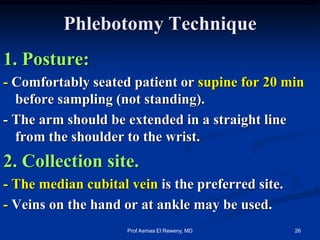 Phlebotomy Technique
1. Posture:
- Comfortably seated patient or supine for 20 min
before sampling (not standing).
- The arm should be extended in a straight line
from the shoulder to the wrist.
2. Collection site.
- The median cubital vein is the preferred site.
- Veins on the hand or at ankle may be used.
26Prof Asmaa El Reweny, MD
 