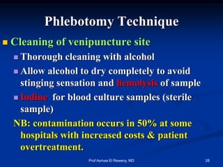 Phlebotomy Technique
 Cleaning of venipuncture site
 Thorough cleaning with alcohol
 Allow alcohol to dry completely to avoid
stinging sensation and hemolysis of sample
 Iodine for blood culture samples (sterile
sample)
NB: contamination occurs in 50% at some
hospitals with increased costs & patient
overtreatment.
28Prof Asmaa El Reweny, MD
 