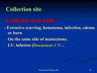 Collection site
Avoid the arm with:
- Extensive scarring, hematoma, infection, edema
or burn
- On the same side of mastectomy.
- I.V. infusion (Document if IV ).
29Prof Asmaa El Reweny, MD
 