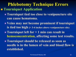 Phlebotomy Technique Errors
 Tourniquet Application
 Tourniquet tied too close to venipuncture site
can cause hematoma.
 Veins may not become prominent if tourniquet
is tied too high (> 3-4 inches above venipuncture site)
 Tourniquet left for > 1 min can result in
hemoconcentration, affecting some test results.
 Tourniquet should be released as soon as
needle is in the lumen of vein and blood flow is
established.
32Prof Asmaa El Reweny, MD
 