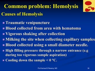 Common problem: Hemolysis
 Causes of Hemolysis
 Traumatic venipuncture
 Blood collected from area with hematoma
 Vigorous shaking after collection
 Milking the site when collecting capillary samples
 Blood collected using a small diameter needle.
 High filling pressure through a narrow entrance (e.g
during too vigorous sample aspiration)
 Cooling down the sample < 0 °C.
36Prof Asmaa El Reweny, MD
 