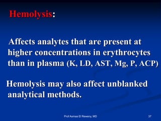 Hemolysis:
Affects analytes that are present at
higher concentrations in erythrocytes
than in plasma (K, LD, AST, Mg, P, ACP)
Hemolysis may also affect unblanked
analytical methods.
37Prof Asmaa El Reweny, MD
 