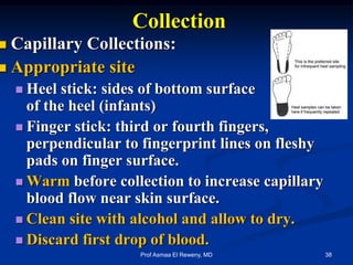 Collection
 Capillary Collections:
 Appropriate site
 Heel stick: sides of bottom surface
of the heel (infants)
 Finger stick: third or fourth fingers,
perpendicular to fingerprint lines on fleshy
pads on finger surface.
 Warm before collection to increase capillary
blood flow near skin surface.
 Clean site with alcohol and allow to dry.
 Discard first drop of blood.
38Prof Asmaa El Reweny, MD
 