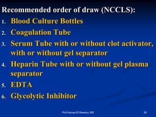 Recommended order of draw (NCCLS):
1. Blood Culture Bottles
2. Coagulation Tube
3. Serum Tube with or without clot activator,
with or without gel separator
4. Heparin Tube with or without gel plasma
separator
5. EDTA
6. Glycolytic Inhibitor
39Prof Asmaa El Reweny, MD
 