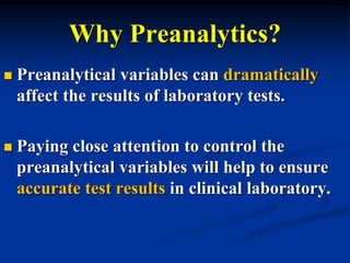 Why Preanalytics?
 Preanalytical variables can dramatically
affect the results of laboratory tests.
 Paying close attention to control the
preanalytical variables will help to ensure
accurate test results in clinical laboratory.
 