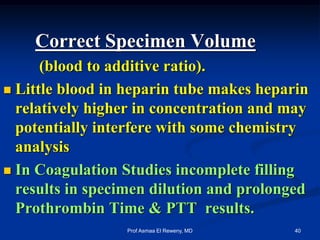 Correct Specimen Volume
(blood to additive ratio).
 Little blood in heparin tube makes heparin
relatively higher in concentration and may
potentially interfere with some chemistry
analysis
 In Coagulation Studies incomplete filling
results in specimen dilution and prolonged
Prothrombin Time & PTT results.
40Prof Asmaa El Reweny, MD
 