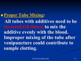  Proper Tube Mixing:
All tubes with additives need to be
inverted (10 times) to mix the
additive evenly with the blood.
Improper mixing of the tube after
venipuncture could contribute to
sample clotting.
41Prof Asmaa El Reweny, MD
 